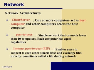 Network
   Network Architectures
      _____________: One or more computers act as host
        Client/Server
       computer and other computers access the host
       computer

      _______________: Simple network that connects fewer
          peer-to-peer
              than 10 computers. Each computer has equal
              capabilities

      _________________________: Enables users to
         Internet peer-to-peer (P2P)
              connect to each other’s hard disks and exchange files
              directly. Sometimes called a file sharing network.


p. 472 Fig. 9-13
 