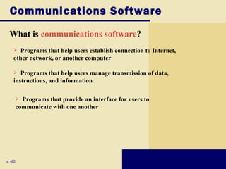 Communications Software
 What is communications software?
     Programs that help users establish connection to Internet,
    other network, or another computer

      Programs that help users manage transmission of data,
    instructions, and information

          Programs that provide an interface for users to
         communicate with one another




p. 480
 