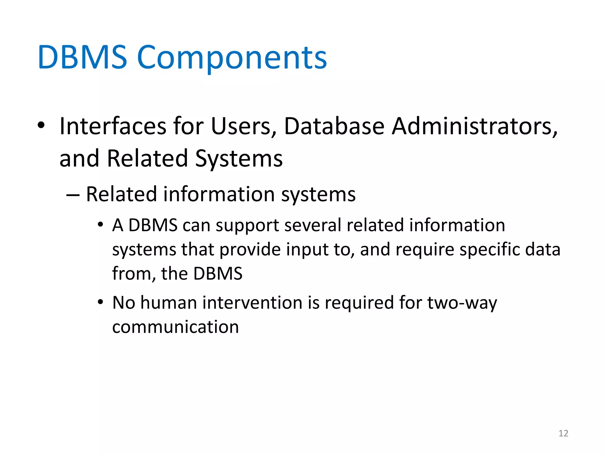 DBMS Components
• Interfaces for Users, Database Administrators,
  and Related Systems
  – Related information systems
     • A DBMS can support several related information
       systems that provide input to, and require specific data
       from, the DBMS
     • No human intervention is required for two-way
       communication




                                                              12
 