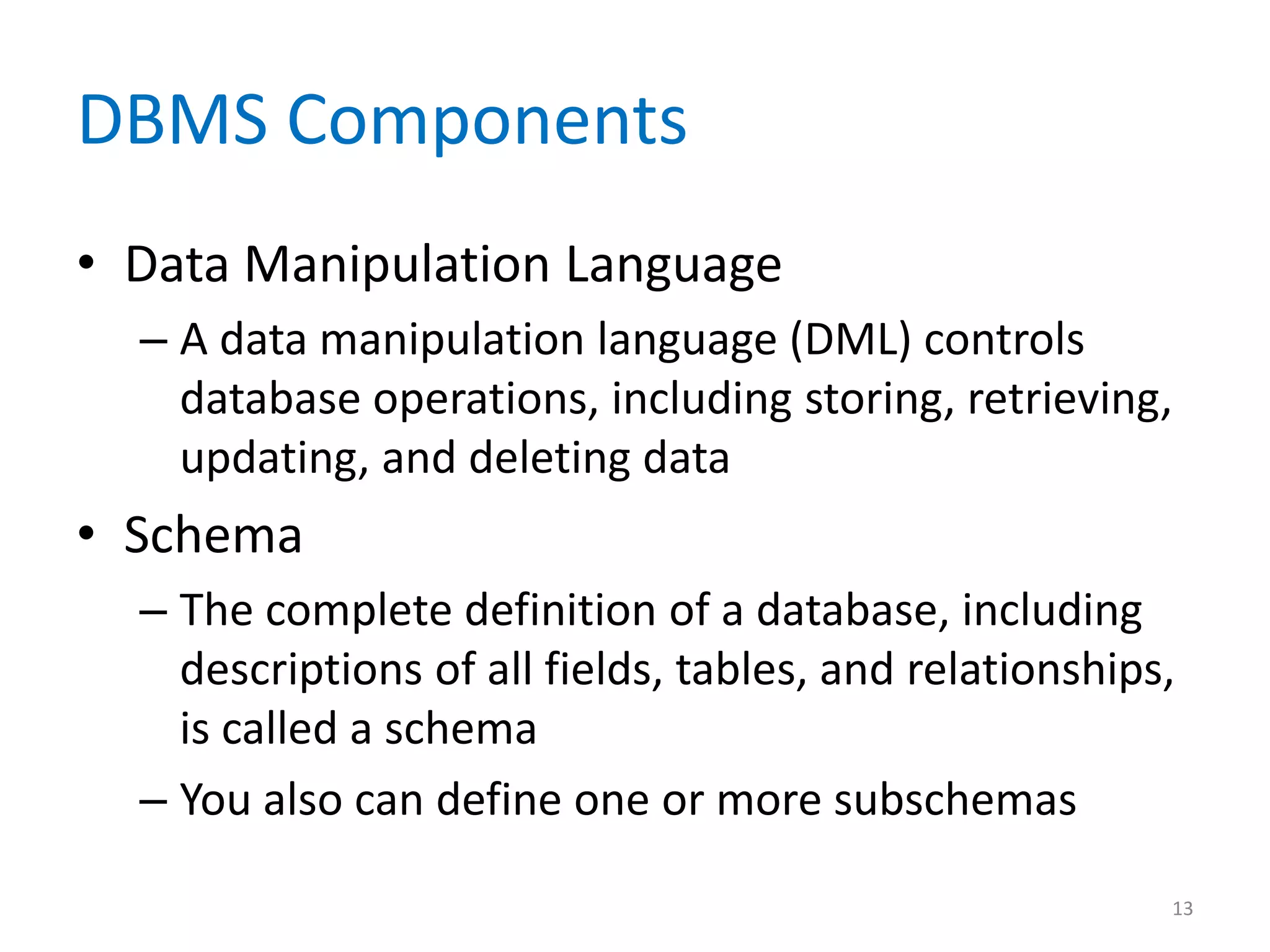 DBMS Components
• Data Manipulation Language
  – A data manipulation language (DML) controls
    database operations, including storing, retrieving,
    updating, and deleting data
• Schema
  – The complete definition of a database, including
    descriptions of all fields, tables, and relationships,
    is called a schema
  – You also can define one or more subschemas

                                                         13
 