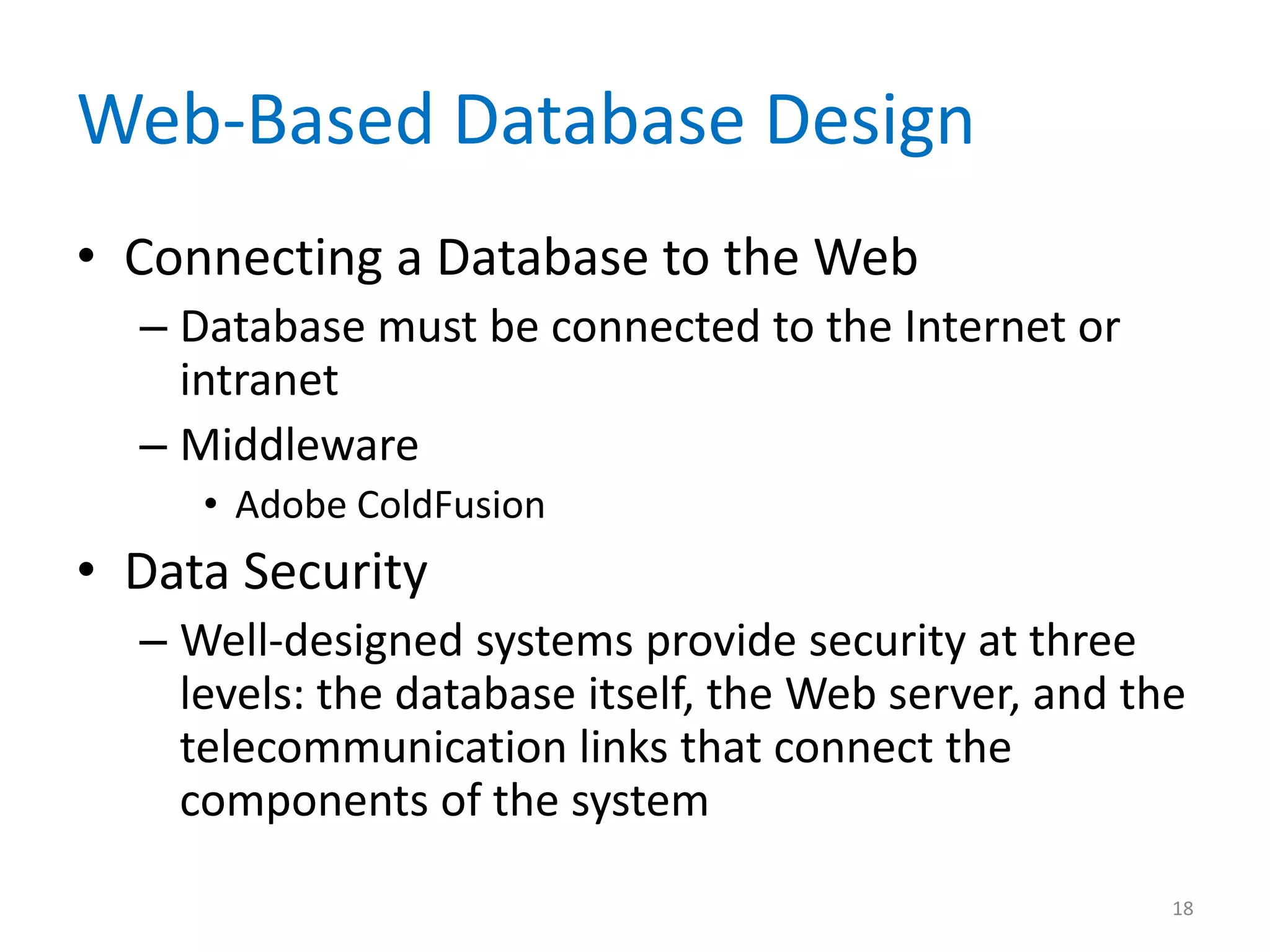 Web-Based Database Design
• Connecting a Database to the Web
  – Database must be connected to the Internet or
    intranet
  – Middleware
     • Adobe ColdFusion
• Data Security
  – Well-designed systems provide security at three
    levels: the database itself, the Web server, and the
    telecommunication links that connect the
    components of the system

                                                       18
 