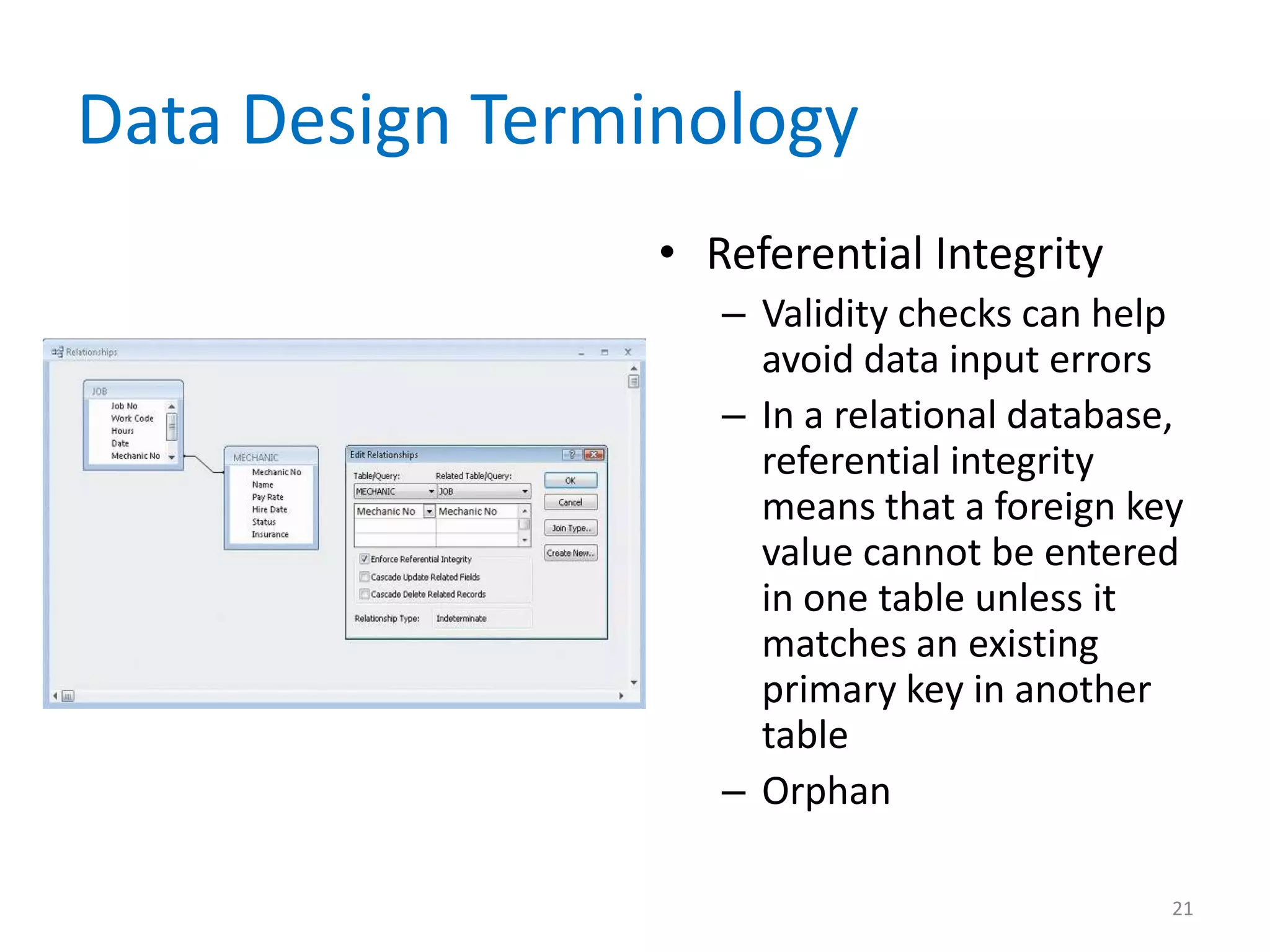 Data Design Terminology
                 • Referential Integrity
                    – Validity checks can help
                      avoid data input errors
                    – In a relational database,
                      referential integrity
                      means that a foreign key
                      value cannot be entered
                      in one table unless it
                      matches an existing
                      primary key in another
                      table
                    – Orphan

                                              21
 
