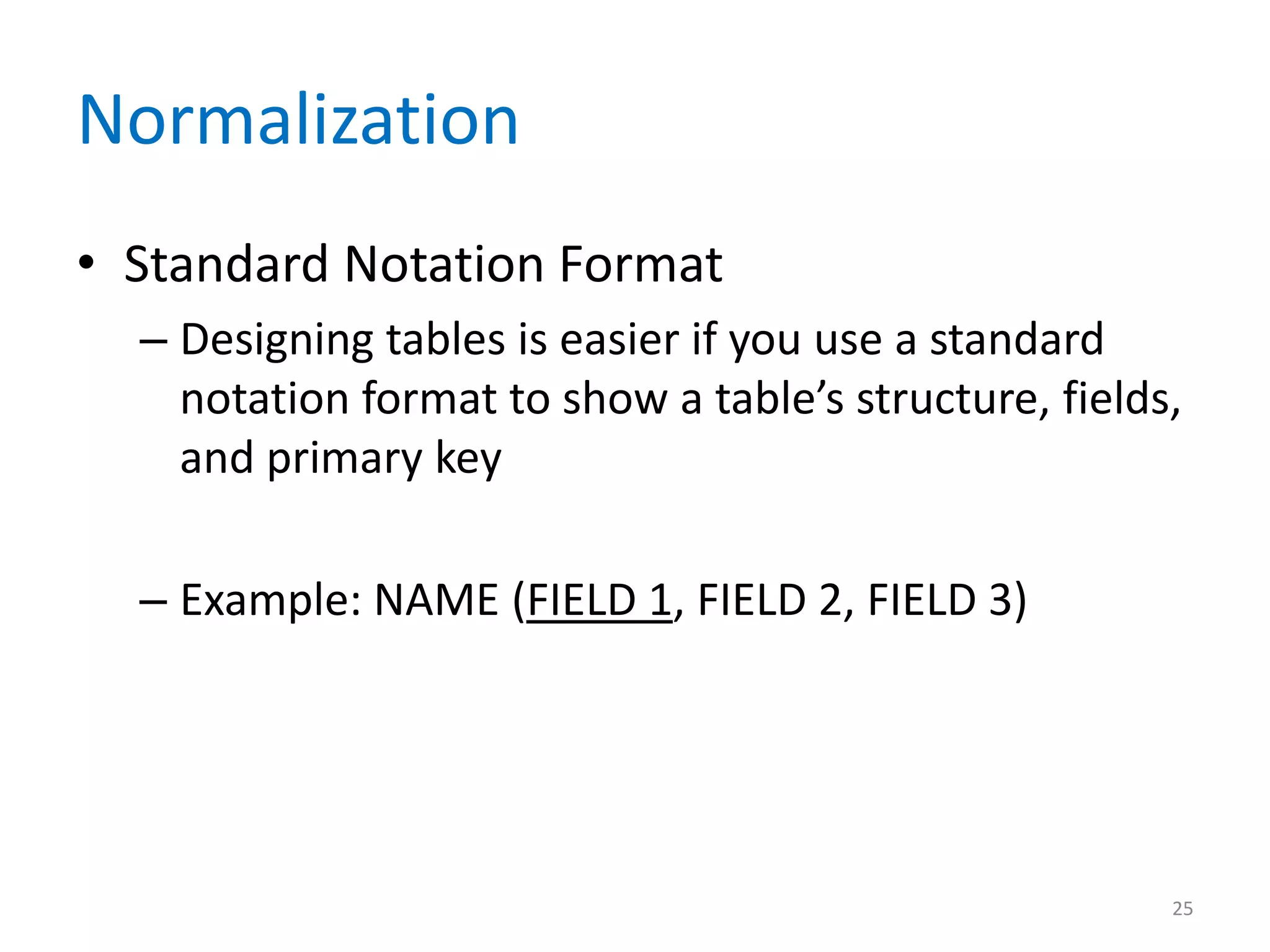 Normalization
• Standard Notation Format
  – Designing tables is easier if you use a standard
    notation format to show a table’s structure, fields,
    and primary key

  – Example: NAME (FIELD 1, FIELD 2, FIELD 3)




                                                       25
 