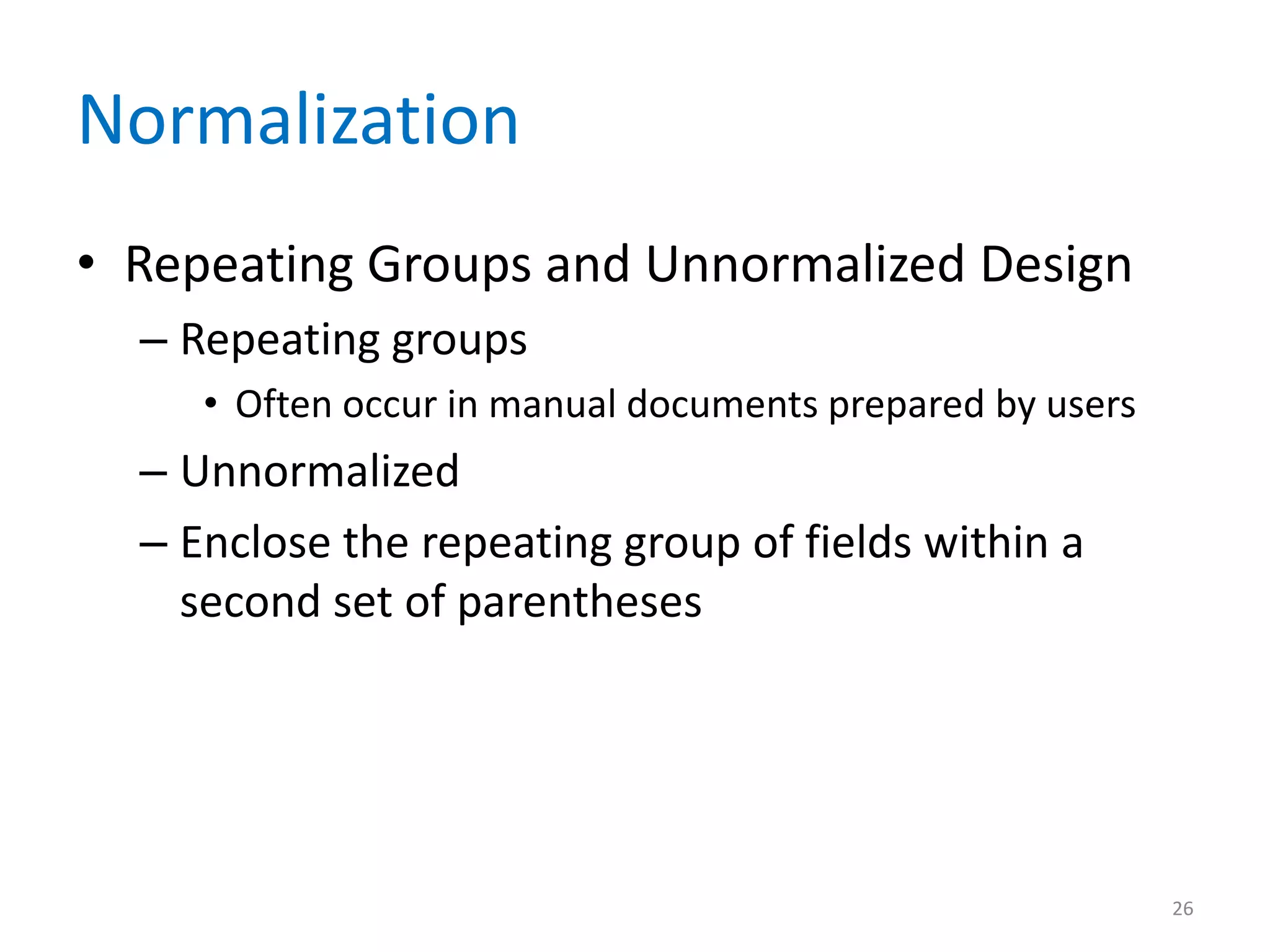 Normalization
• Repeating Groups and Unnormalized Design
  – Repeating groups
     • Often occur in manual documents prepared by users
  – Unnormalized
  – Enclose the repeating group of fields within a
    second set of parentheses




                                                           26
 