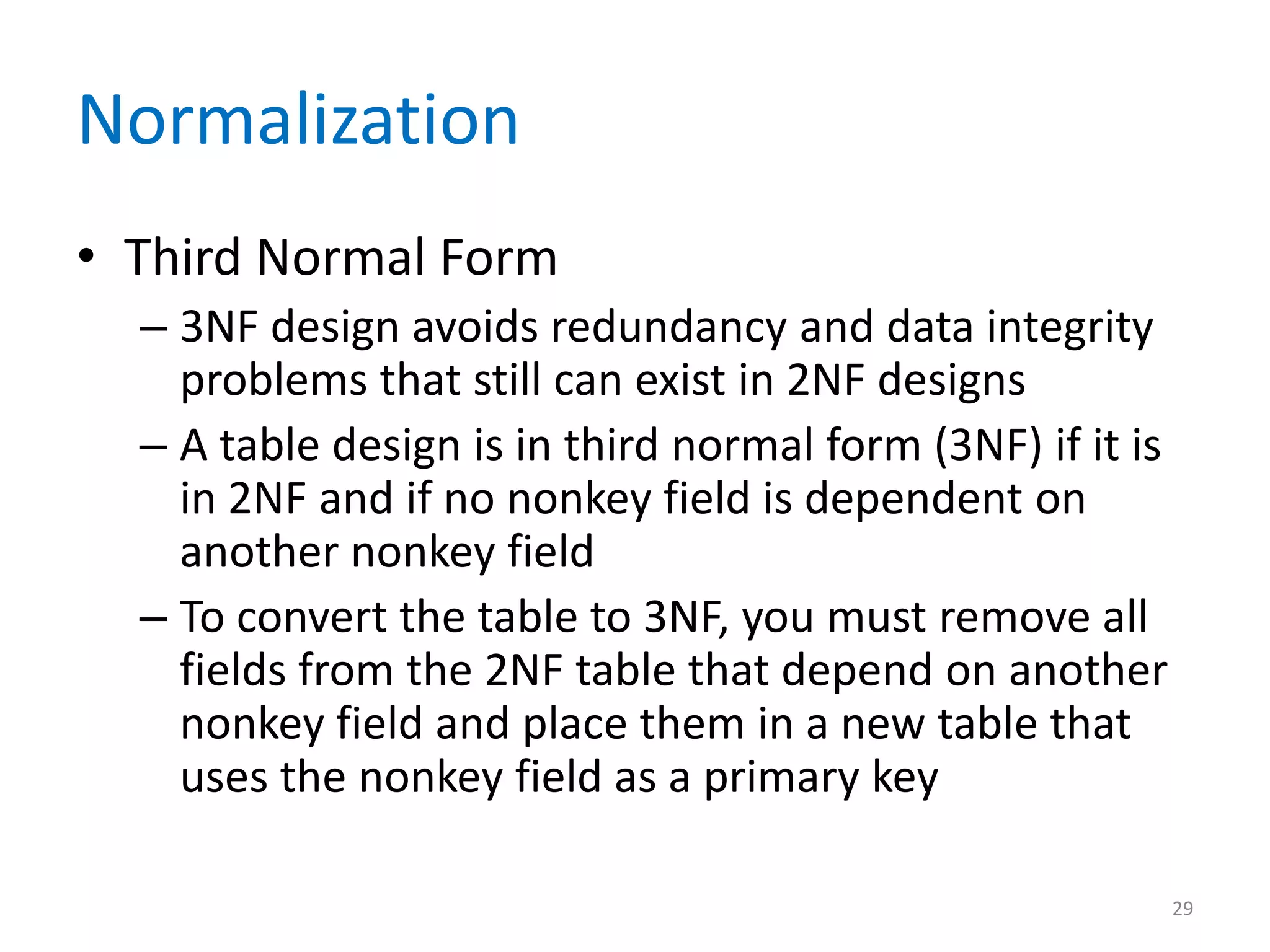 Normalization
• Third Normal Form
  – 3NF design avoids redundancy and data integrity
    problems that still can exist in 2NF designs
  – A table design is in third normal form (3NF) if it is
    in 2NF and if no nonkey field is dependent on
    another nonkey field
  – To convert the table to 3NF, you must remove all
    fields from the 2NF table that depend on another
    nonkey field and place them in a new table that
    uses the nonkey field as a primary key

                                                            29
 