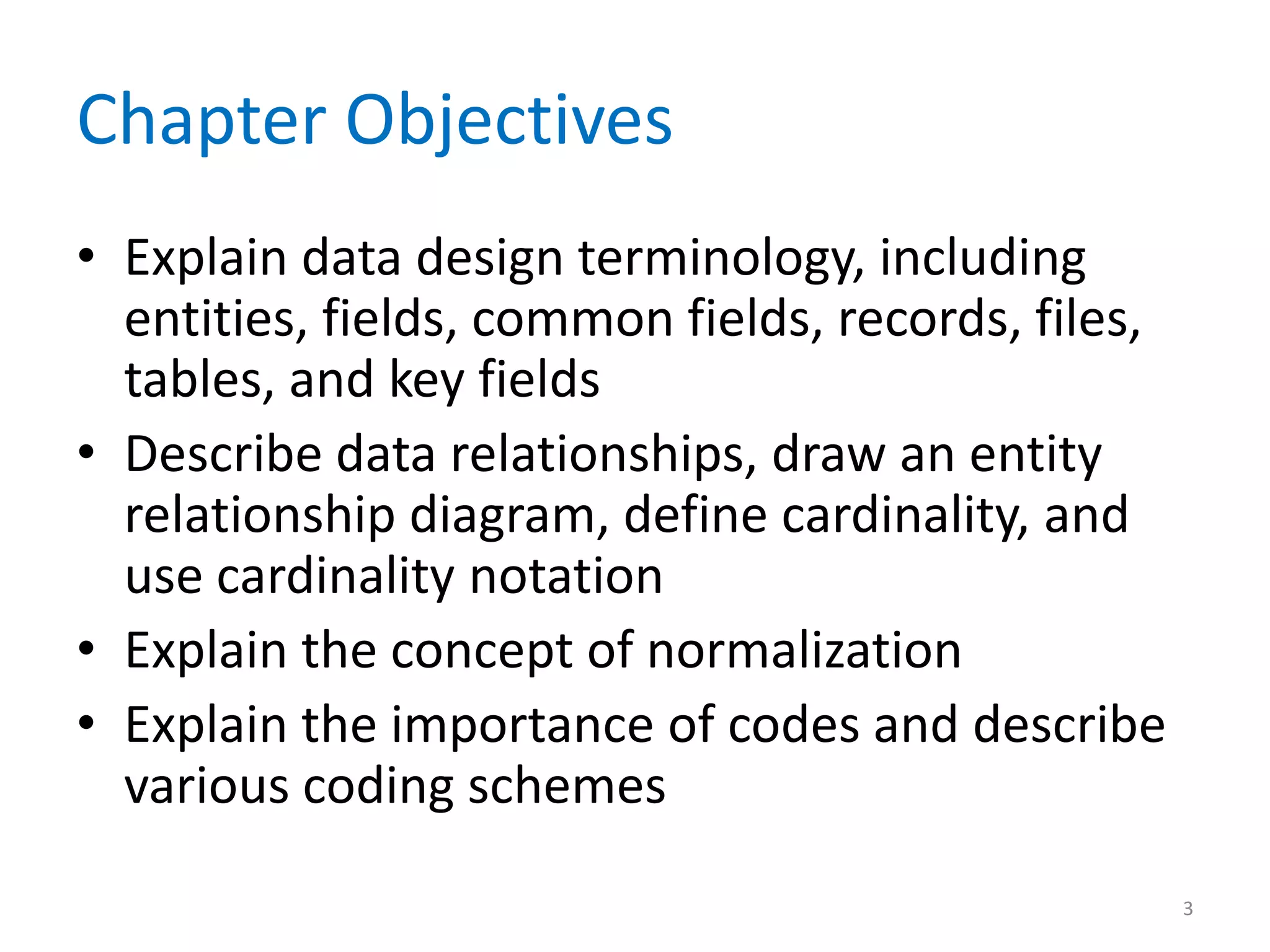 Chapter Objectives
• Explain data design terminology, including
  entities, fields, common fields, records, files,
  tables, and key fields
• Describe data relationships, draw an entity
  relationship diagram, define cardinality, and
  use cardinality notation
• Explain the concept of normalization
• Explain the importance of codes and describe
  various coding schemes
                                                     3
 
