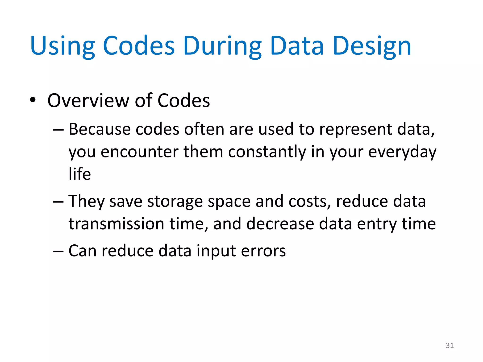 Using Codes During Data Design
• Overview of Codes
  – Because codes often are used to represent data,
    you encounter them constantly in your everyday
    life
  – They save storage space and costs, reduce data
    transmission time, and decrease data entry time
  – Can reduce data input errors



                                                      31
 