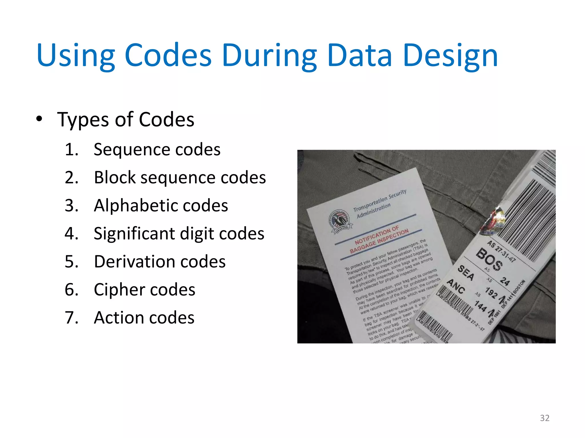 Using Codes During Data Design
• Types of Codes
  1.   Sequence codes
  2.   Block sequence codes
  3.   Alphabetic codes
  4.   Significant digit codes
  5.   Derivation codes
  6.   Cipher codes
  7.   Action codes




                                 32
 