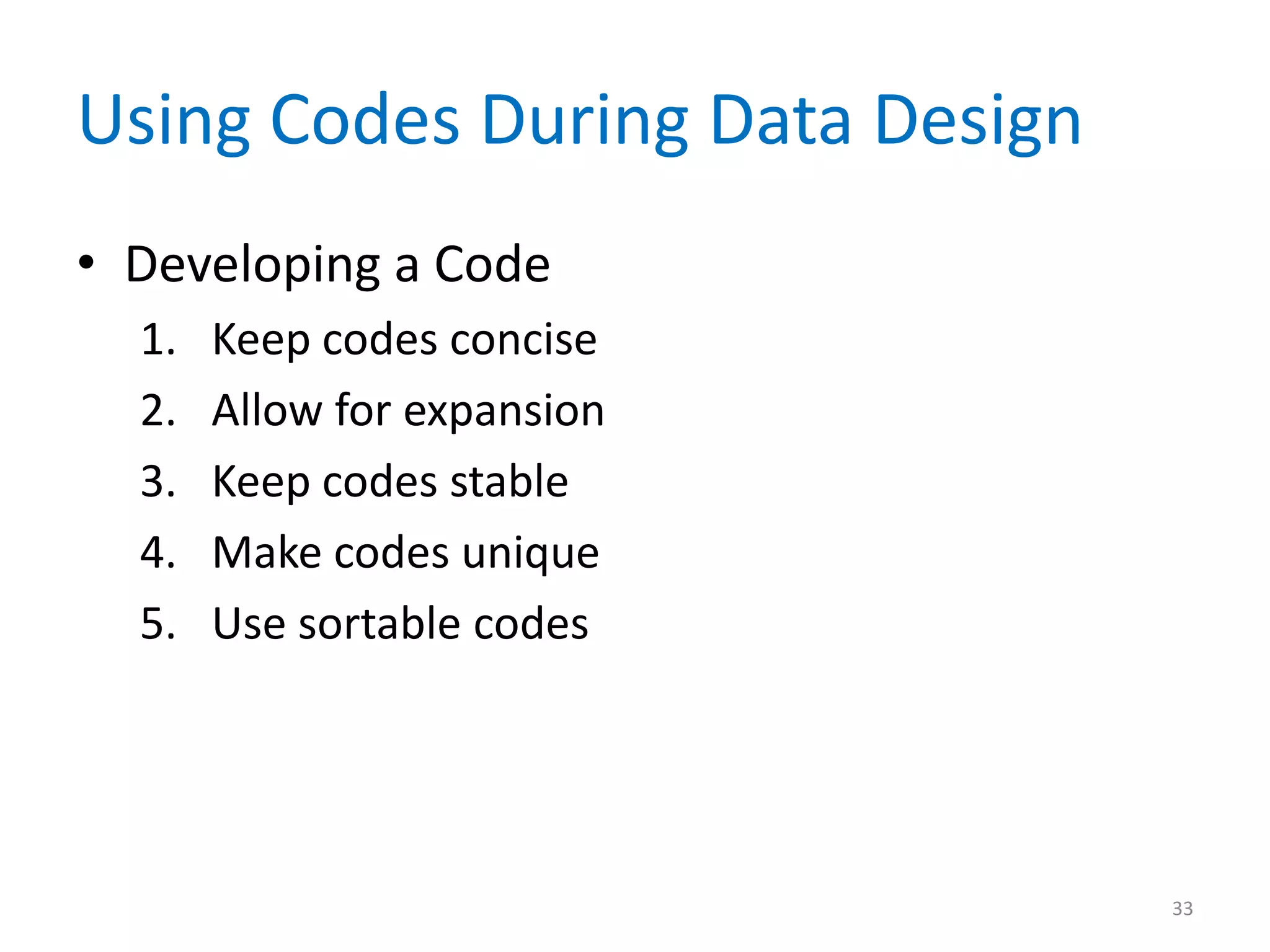 Using Codes During Data Design
• Developing a Code
  1.   Keep codes concise
  2.   Allow for expansion
  3.   Keep codes stable
  4.   Make codes unique
  5.   Use sortable codes




                                 33
 