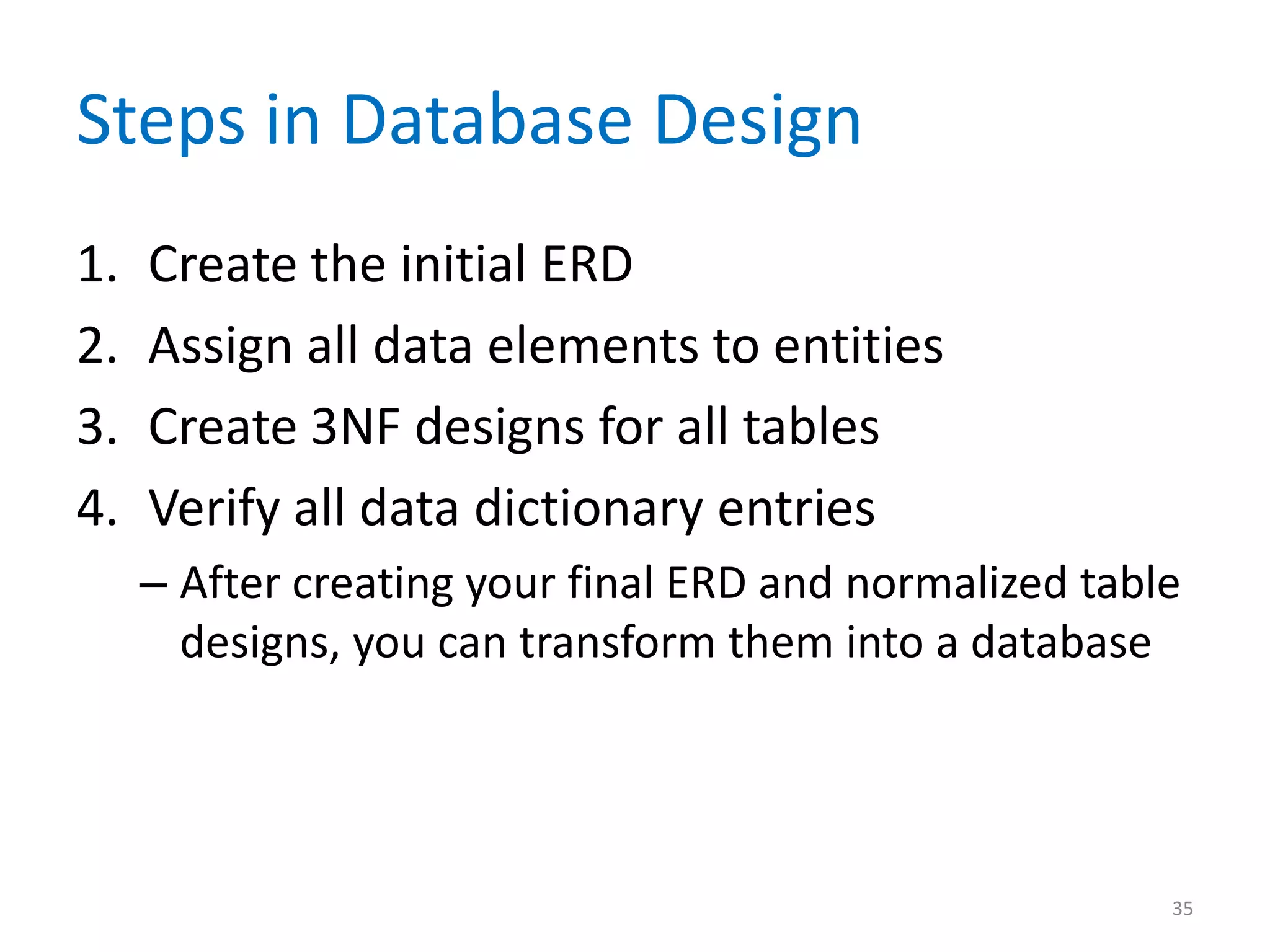 Steps in Database Design
1.   Create the initial ERD
2.   Assign all data elements to entities
3.   Create 3NF designs for all tables
4.   Verify all data dictionary entries
     – After creating your final ERD and normalized table
       designs, you can transform them into a database




                                                        35
 