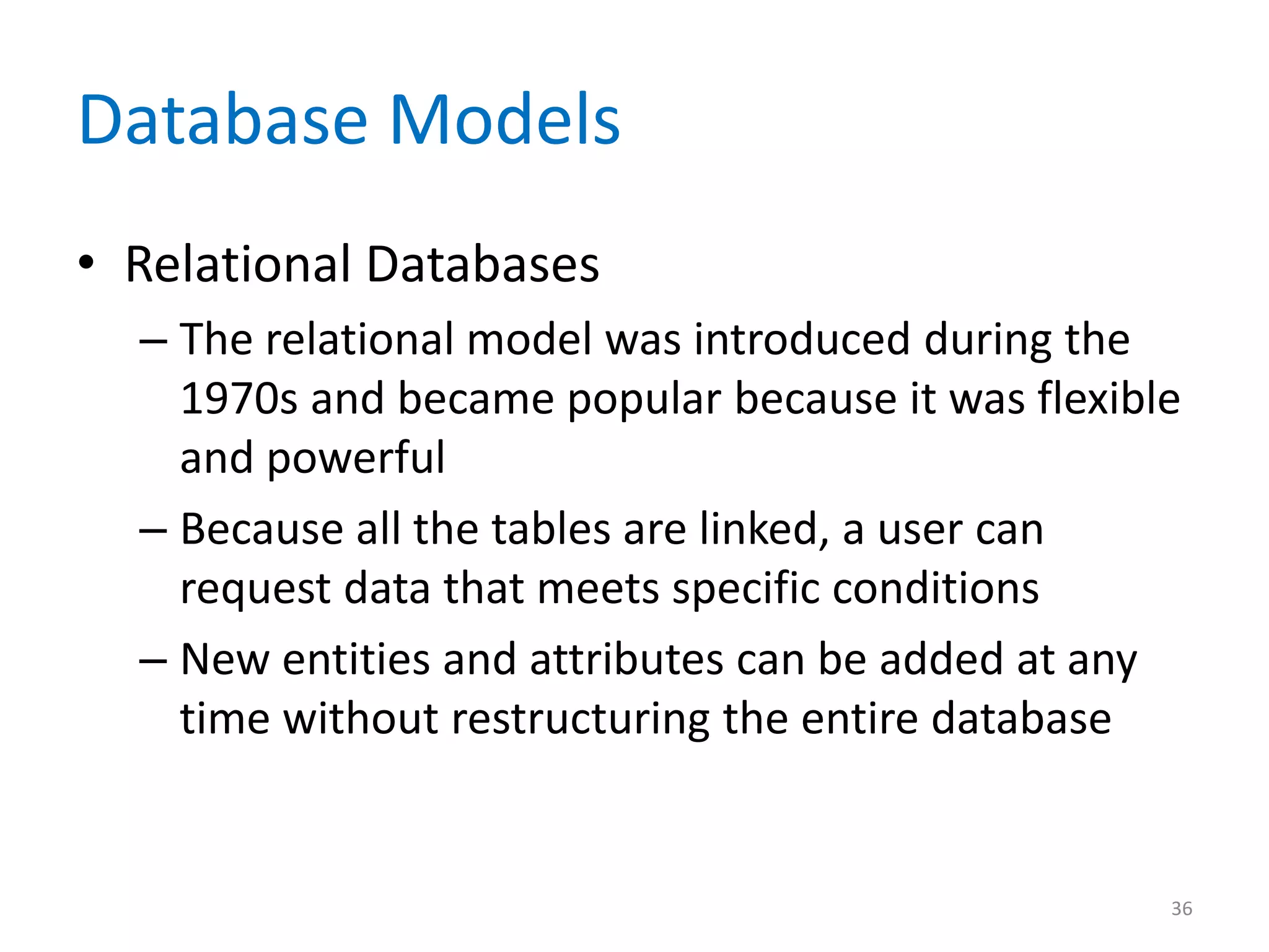 Database Models
• Relational Databases
  – The relational model was introduced during the
    1970s and became popular because it was flexible
    and powerful
  – Because all the tables are linked, a user can
    request data that meets specific conditions
  – New entities and attributes can be added at any
    time without restructuring the entire database


                                                   36
 