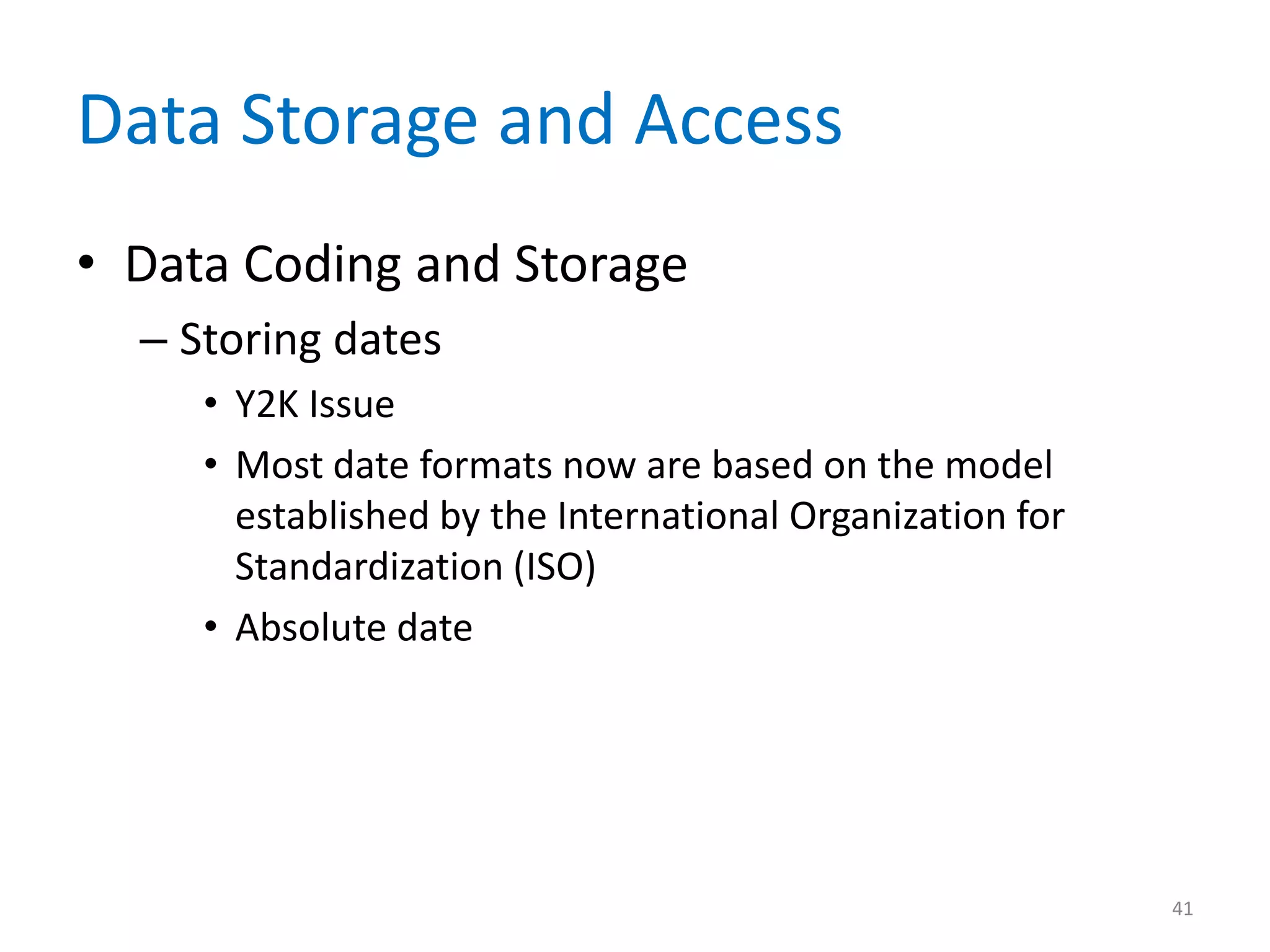 Data Storage and Access
• Data Coding and Storage
  – Storing dates
     • Y2K Issue
     • Most date formats now are based on the model
       established by the International Organization for
       Standardization (ISO)
     • Absolute date




                                                           41
 
