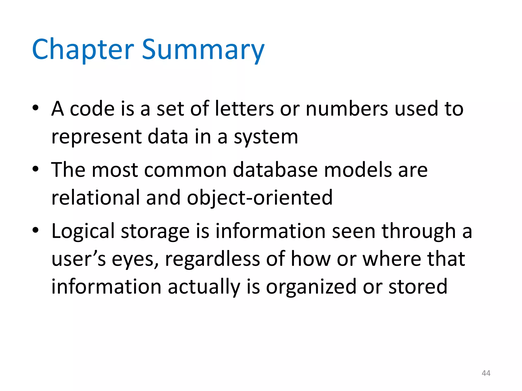 Chapter Summary
• A code is a set of letters or numbers used to
  represent data in a system
• The most common database models are
  relational and object-oriented
• Logical storage is information seen through a
  user’s eyes, regardless of how or where that
  information actually is organized or stored


                                                  44
 