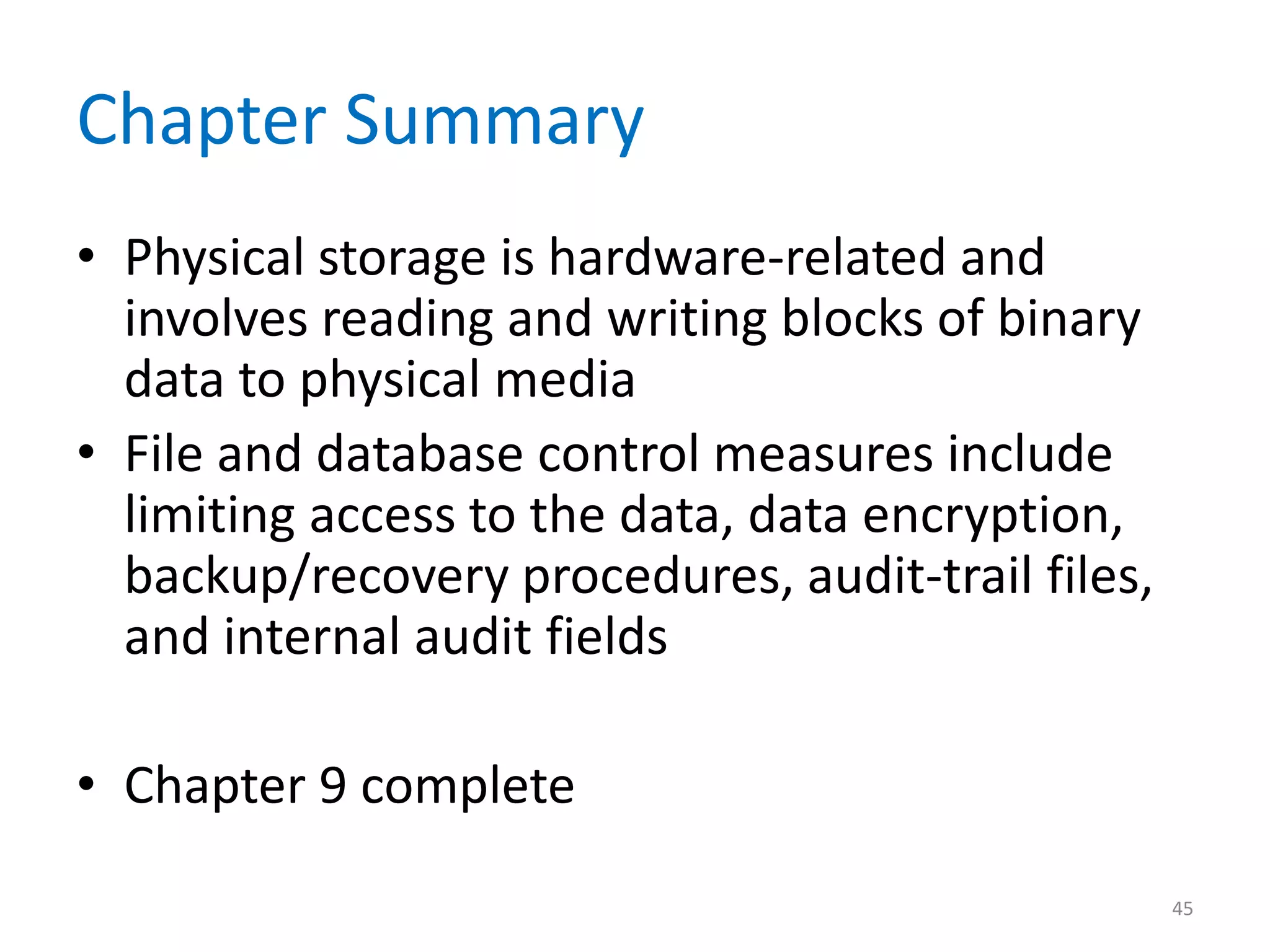 Chapter Summary
• Physical storage is hardware-related and
  involves reading and writing blocks of binary
  data to physical media
• File and database control measures include
  limiting access to the data, data encryption,
  backup/recovery procedures, audit-trail files,
  and internal audit fields

• Chapter 9 complete
                                                   45
 