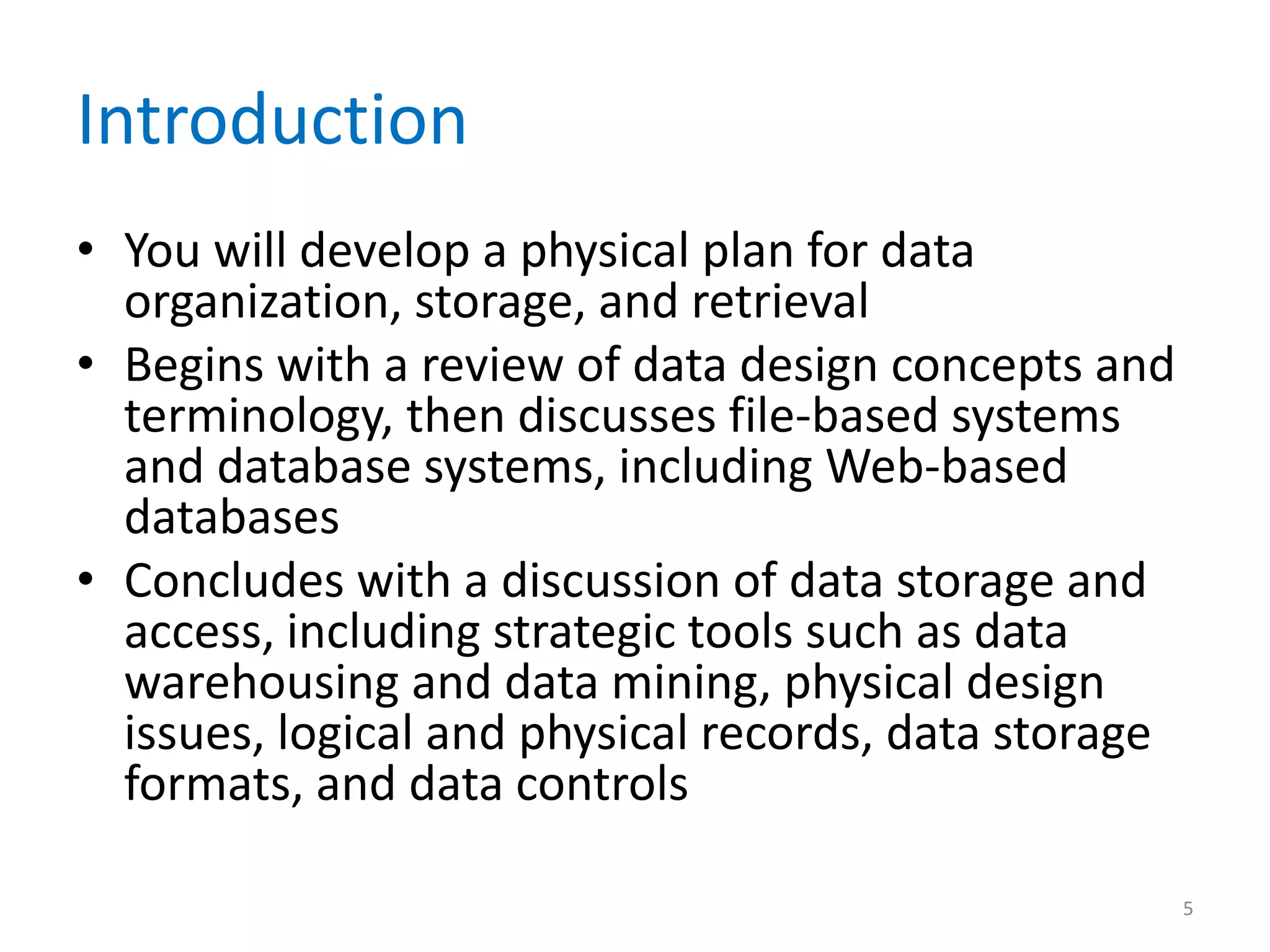 Introduction
• You will develop a physical plan for data
  organization, storage, and retrieval
• Begins with a review of data design concepts and
  terminology, then discusses file-based systems
  and database systems, including Web-based
  databases
• Concludes with a discussion of data storage and
  access, including strategic tools such as data
  warehousing and data mining, physical design
  issues, logical and physical records, data storage
  formats, and data controls

                                                       5
 