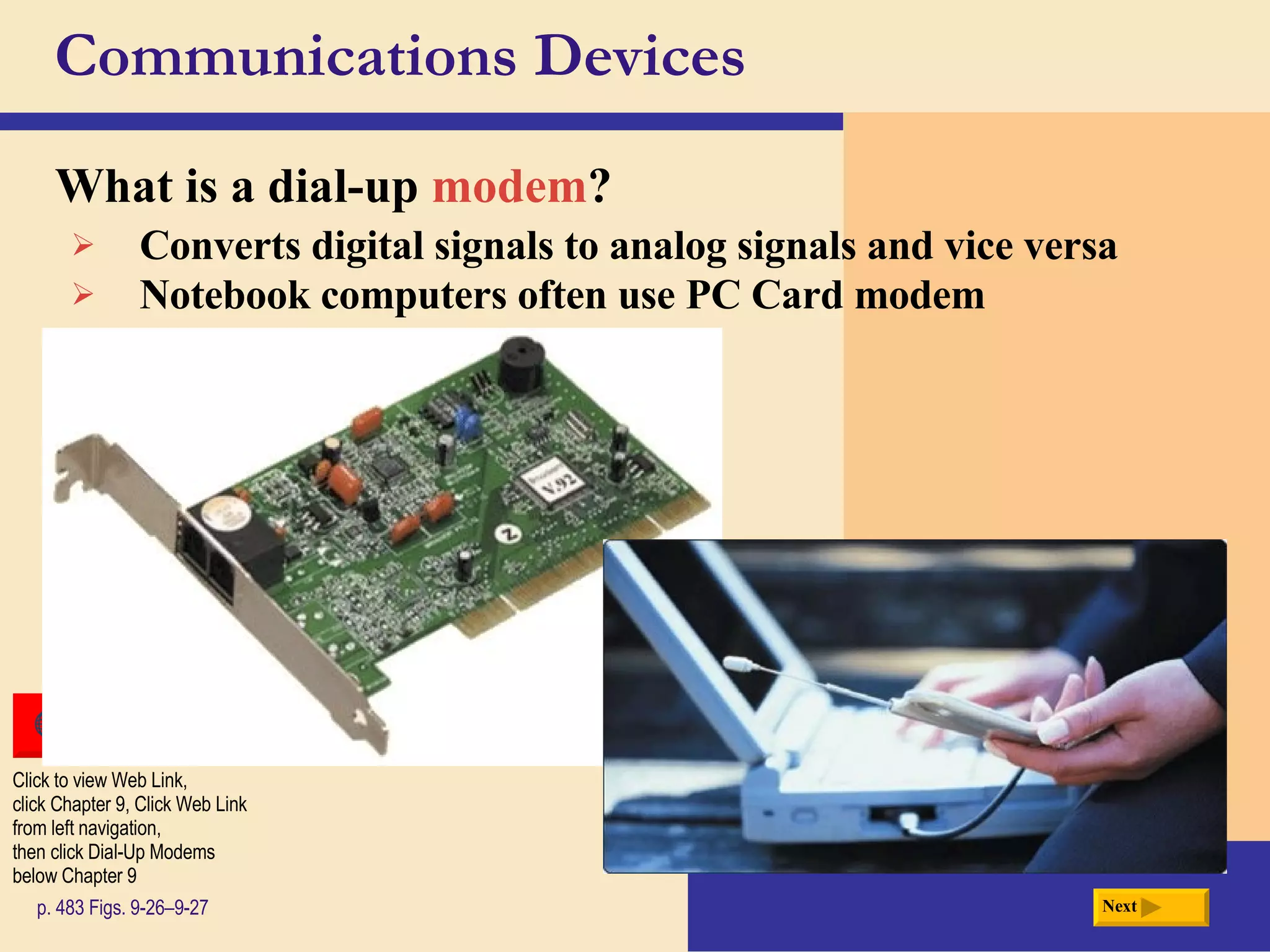 Communications Devices What is a  dial-up  modem ? p. 483 Figs. 9-26–9-27 Converts digital signals to analog signals and vice versa Notebook computers often use PC Card modem Next Click to view Web Link, click Chapter 9, Click Web Link from left navigation,  then click Dial-Up Modems below Chapter 9 