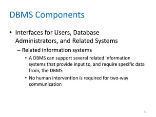DBMS Components
• Interfaces for Users, Database
Administrators, and Related Systems
– Related information systems
• A DBMS can support several related information
systems that provide input to, and require specific data
from, the DBMS
• No human intervention is required for two-way
communication
11
 