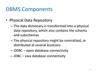 DBMS Components
• Physical Data Repository
– The data dictionary is transformed into a physical
data repository, which also contains the schema
and subschemas
– The physical repository might be centralized, or
distributed at several locations
– ODBC – open database connectivity
– JDBC – Java database connectivity
13
 