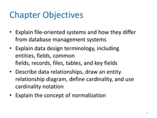 Chapter Objectives
• Explain file-oriented systems and how they differ
from database management systems
• Explain data design terminology, including
entities, fields, common
fields, records, files, tables, and key fields
• Describe data relationships, draw an entity
relationship diagram, define cardinality, and use
cardinality notation
• Explain the concept of normalization
2
 