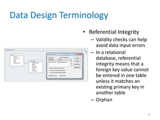 Data Design Terminology
• Referential Integrity
– Validity checks can help
avoid data input errors
– In a relational
database, referential
integrity means that a
foreign key value cannot
be entered in one table
unless it matches an
existing primary key in
another table
– Orphan
20
 