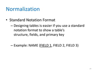 Normalization
• Standard Notation Format
– Designing tables is easier if you use a standard
notation format to show a table’s
structure, fields, and primary key
– Example: NAME (FIELD 1, FIELD 2, FIELD 3)
24
 
