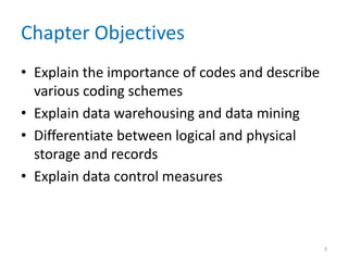 Chapter Objectives
• Explain the importance of codes and describe
various coding schemes
• Explain data warehousing and data mining
• Differentiate between logical and physical
storage and records
• Explain data control measures
3
 
