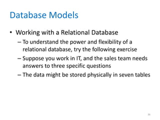 Database Models
• Working with a Relational Database
– To understand the power and flexibility of a
relational database, try the following exercise
– Suppose you work in IT, and the sales team needs
answers to three specific questions
– The data might be stored physically in seven tables
36
 