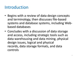 Introduction
• Begins with a review of data design concepts
and terminology, then discusses file-based
systems and database systems, including Web-
based databases
• Concludes with a discussion of data storage
and access, including strategic tools such as
data warehousing and data mining, physical
design issues, logical and physical
records, data storage formats, and data
controls
4
 