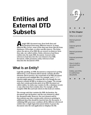 9
                                                                          CHAPTER


Entities and
External DTD                                                             ✦     ✦      ✦       ✦


Subsets                                                                  In This Chapter

                                                                         What is an entity?

                                                                         Internal general


  A
                                                                         entities
         single XML document may draw both data and
         declarations from many different sources, in many               External general
  different files. In fact, some of the data may draw directly from      entities
  databases, CGI scripts, or other non-file sources. The items
  where the pieces of an XML file are stored, in whatever form           Internal parameter
  they take, are called entities. Entity references load these           entities
  entities into the main XML document. General entity
  references load data into the root element of an XML                   External parameter
  document, while parameter entity references load                       entities
  data into the document’s DTD.
                                                                         How to build a
                                                                         document from
                                                                         pieces
What Is an Entity?
                                                                         Entities and DTDs
  Logically speaking, an XML document is composed of a prolog
                                                                         in well-formed
  followed by a root element which strictly contains all other
                                                                         documents
  elements. But in practice, the actual data of an XML document
  can spread across multiple files. For example, each PLAYER
                                                                         ✦     ✦      ✦       ✦
  element might appear in a separate file even though the root
  element contains all 900 or so players in a league. The storage
  units that contain particular parts of an XML document are
  called entities. An entity may consist of a file, a database record,
  or any other item that contains data. For example, all the
  complete XML files and style sheets in this book are entities.

  The storage unit that contains the XML declaration, the
  document type declaration, and the root element is called
  the document entity. However, the root element and its
  descendents may also contain entity references pointing to
  additional data that should be inserted into the document. A
  validating XML processor combines all the different referenced
  entities into a single logical document before it passes the
  document onto the end application or displays the file.
 