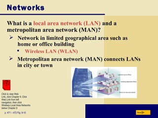 Networks
What is a local area network (LAN) and a
metropolitan area network (MAN)?
Nextp. 471 – 472 Fig. 9-10
 Network in limited geographical area such as
home or office building
 Wireless LAN (WLAN)
 Metropolitan area network (MAN) connects LANs
in city or town
Click to view Web
Link, click Chapter 9, Click
Web Link from left
navigation, then click
Wireless Local Area Networks
below Chapter 9
 