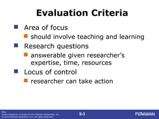 9-3
Mills
Action Research: A Guide for the Teacher Researcher, 5e
© 2014 Pearson Education, Inc. All rights reserved.
Evaluation Criteria
 Area of focus
 should involve teaching and learning
 Research questions
 answerable given researcher’s
expertise, time, resources
 Locus of control
 researcher can take action
 