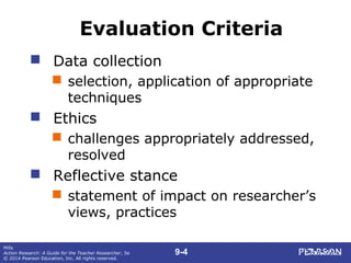 9-4
Mills
Action Research: A Guide for the Teacher Researcher, 5e
© 2014 Pearson Education, Inc. All rights reserved.
Evaluation Criteria
 Data collection
 selection, application of appropriate
techniques
 Ethics
 challenges appropriately addressed,
resolved
 Reflective stance
 statement of impact on researcher’s
views, practices
 