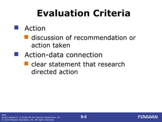 9-5
Mills
Action Research: A Guide for the Teacher Researcher, 5e
© 2014 Pearson Education, Inc. All rights reserved.
Evaluation Criteria
 Action
 discussion of recommendation or
action taken
 Action-data connection
 clear statement that research
directed action
 