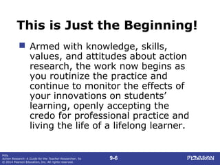 9-6
Mills
Action Research: A Guide for the Teacher Researcher, 5e
© 2014 Pearson Education, Inc. All rights reserved.
This is Just the Beginning!
 Armed with knowledge, skills,
values, and attitudes about action
research, the work now begins as
you routinize the practice and
continue to monitor the effects of
your innovations on students’
learning, openly accepting the
credo for professional practice and
living the life of a lifelong learner.
 