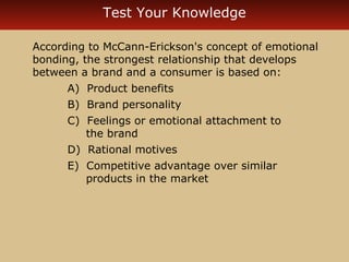 Test Your Knowledge 
According to McCann-Erickson's concept of emotional 
bonding, the strongest relationship that develops 
between a brand and a consumer is based on: 
A) Product benefits 
B) Brand personality 
C) Feelings or emotional attachment to 
the brand 
D) Rational motives 
E) Competitive advantage over similar 
products in the market 
 