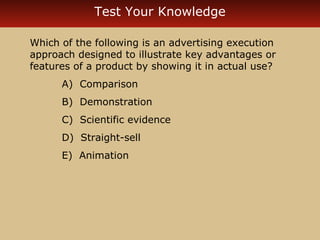Test Your Knowledge 
Which of the following is an advertising execution 
approach designed to illustrate key advantages or 
features of a product by showing it in actual use? 
A) Comparison 
B) Demonstration 
C) Scientific evidence 
D) Straight-sell 
E) Animation 
 