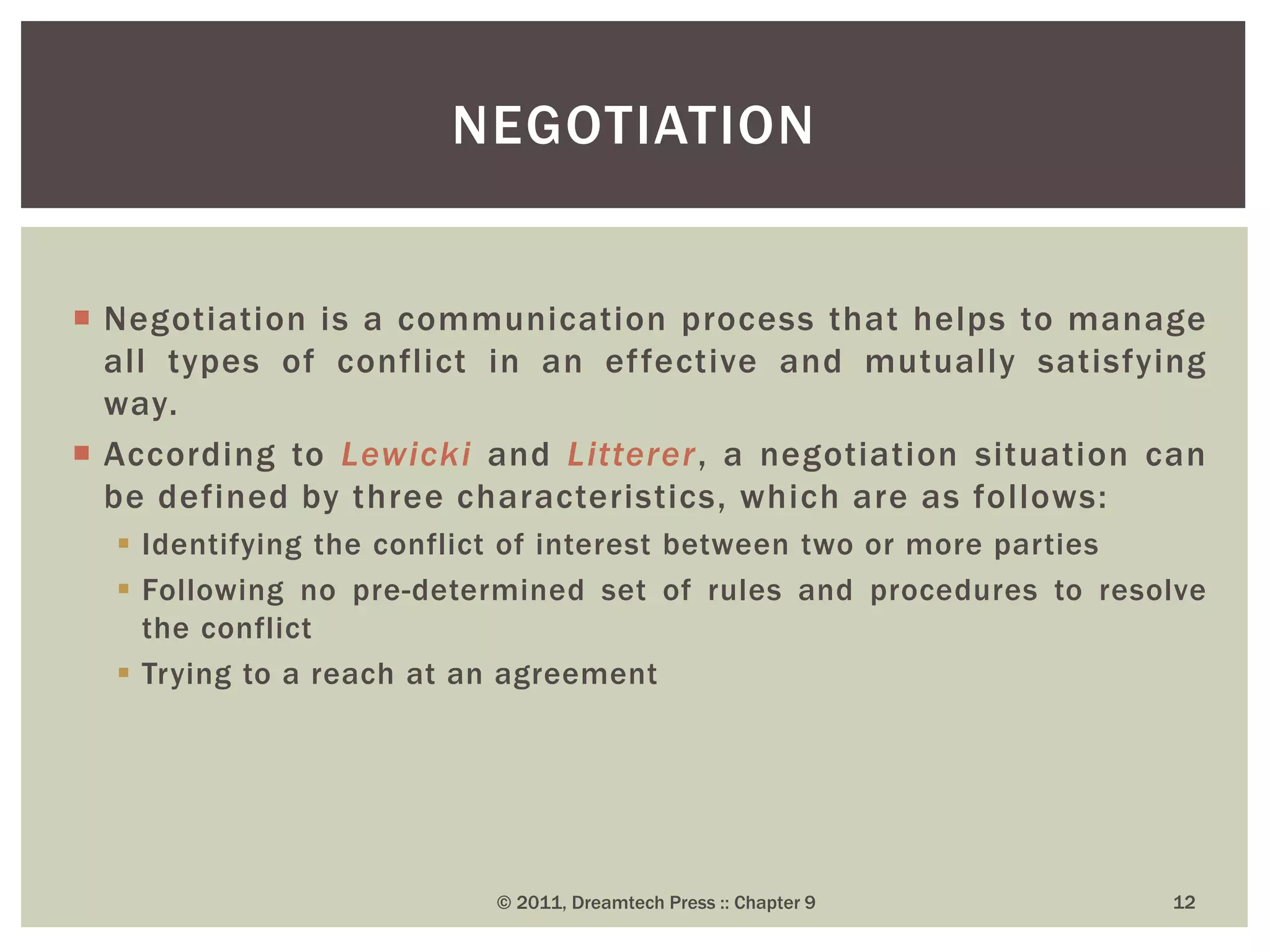  Negotiation is a communication process that helps to manage
all types of conflict in an effective and mutually satisfying
way.
 According to Lewicki and Litterer, a negotiation situation can
be defined by three characteristics, which are as follows:
 Identifying the conflict of interest between two or more parties
 Following no pre-determined set of rules and procedures to resolve
the conflict
 Trying to a reach at an agreement
NEGOTIATION
© 2011, Dreamtech Press :: Chapter 9 12
 