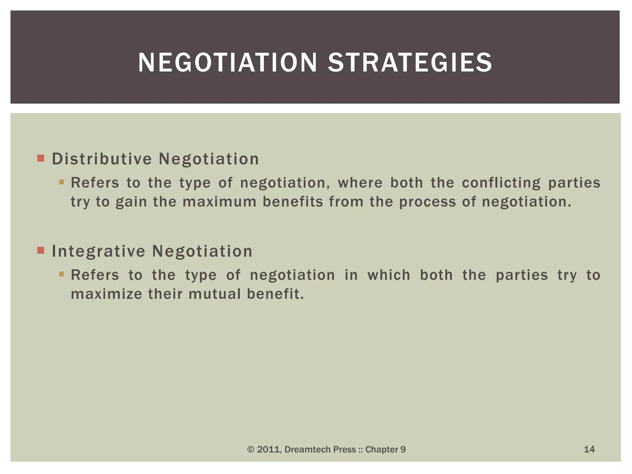  Distributive Negotiation
 Refers to the type of negotiation, where both the conflicting parties
try to gain the maximum benefits from the process of negotiation.
 Integrative Negotiation
 Refers to the type of negotiation in which both the parties try to
maximize their mutual benefit.
NEGOTIATION STRATEGIES
© 2011, Dreamtech Press :: Chapter 9 14
 