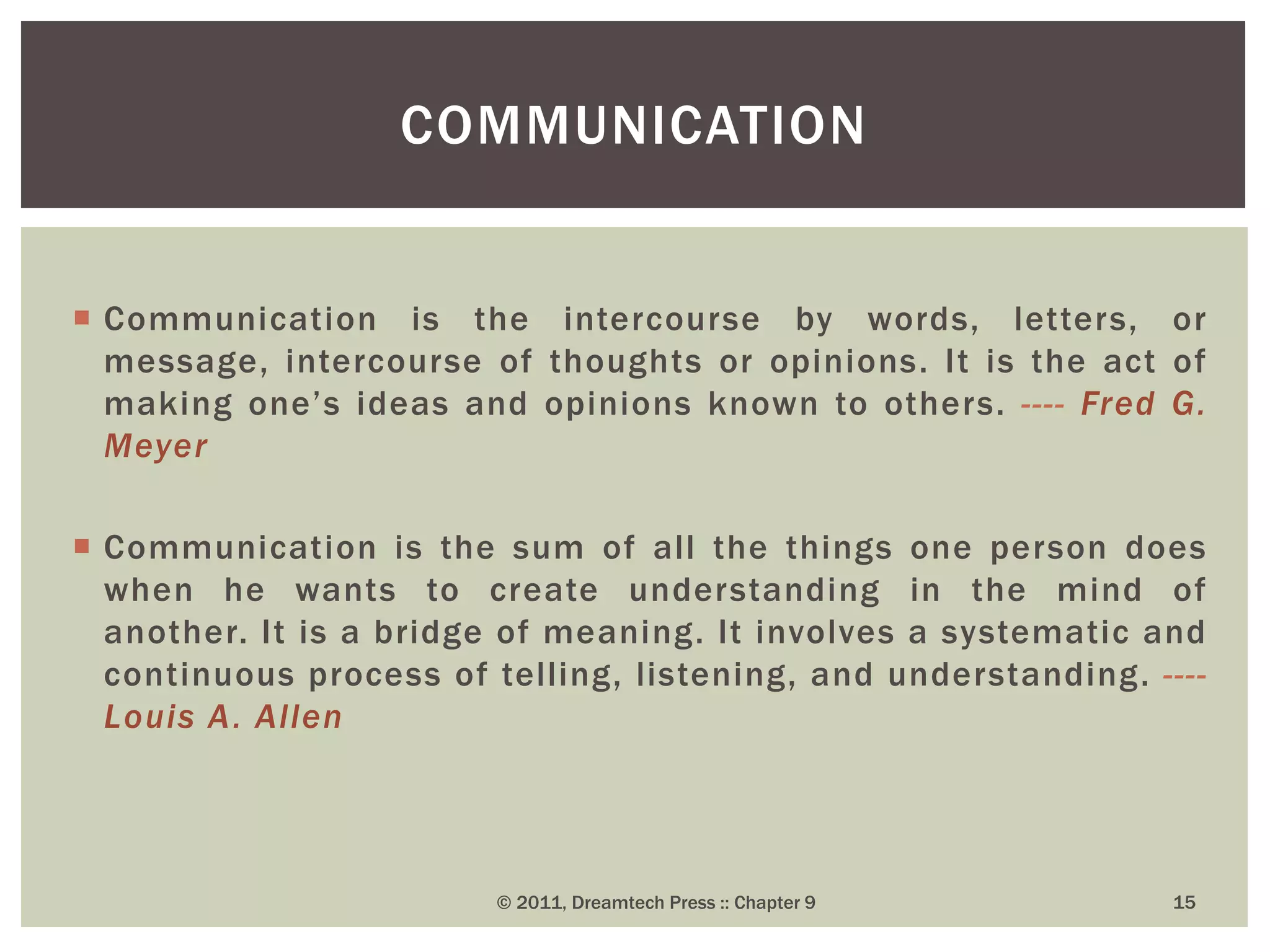  Communication is the intercourse by words, letters, or
message, intercourse of thoughts or opinions. It is the act of
making one’s ideas and opinions known to others. ---- Fred G.
Meyer
 Communication is the sum of all the things one person does
when he wants to create understanding in the mind of
another. It is a bridge of meaning. It involves a systematic and
continuous process of telling, listening, and understanding. ----
Louis A. Allen
COMMUNICATION
© 2011, Dreamtech Press :: Chapter 9 15
 