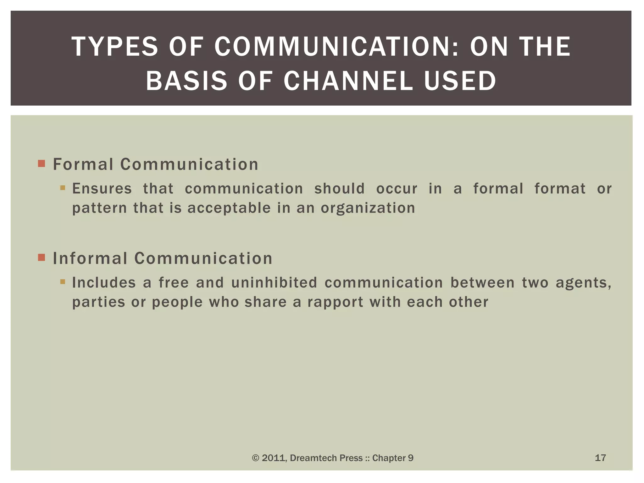  Formal Communication
 Ensures that communication should occur in a formal format or
pattern that is acceptable in an organization
 Informal Communication
 Includes a free and uninhibited communication between two agents,
parties or people who share a rapport with each other
TYPES OF COMMUNICATION: ON THE
BASIS OF CHANNEL USED
© 2011, Dreamtech Press :: Chapter 9 17
 