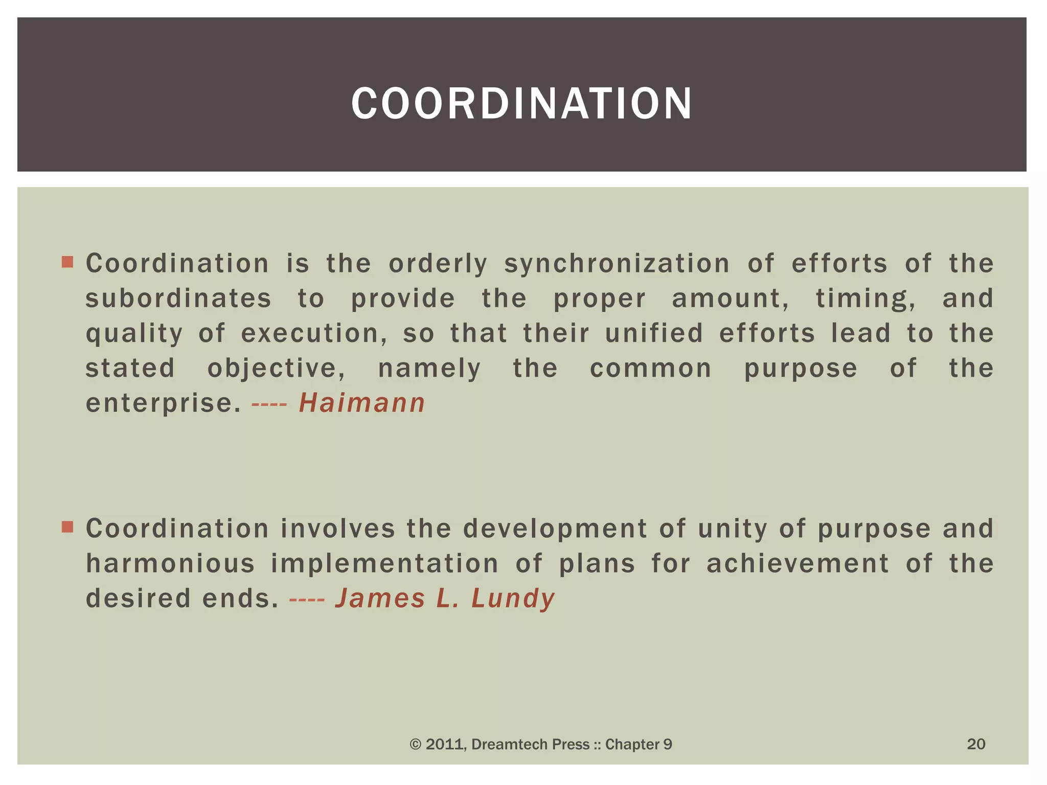  Coordination is the orderly synchronization of efforts of the
subordinates to provide the proper amount, timing, and
quality of execution, so that their unified efforts lead to the
stated objective, namely the common purpose of the
enterprise. ---- Haimann
 Coordination involves the development of unity of purpose and
harmonious implementation of plans for achievement of the
desired ends. ---- James L. Lundy
COORDINATION
© 2011, Dreamtech Press :: Chapter 9 20
 