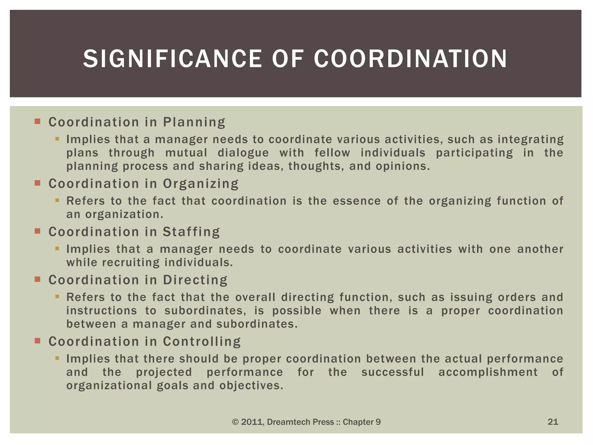  Coordination in Planning
 Implies that a manager needs to coordinate various activities, such as integrating
plans through mutual dialogue with fellow individuals participating in the
planning process and sharing ideas, thoughts, and opinions.
 Coordination in Organizing
 Refers to the fact that coordination is the essence of the organizing function of
an organization.
 Coordination in Staffing
 Implies that a manager needs to coordinate various activities with one another
while recruiting individuals.
 Coordination in Directing
 Refers to the fact that the overall directing function, such as issuing orders and
instructions to subordinates, is possible when there is a proper coordination
between a manager and subordinates.
 Coordination in Controlling
 Implies that there should be proper coordination between the actual performance
and the projected performance for the successful accomplishment of
organizational goals and objectives.
SIGNIFICANCE OF COORDINATION
© 2011, Dreamtech Press :: Chapter 9 21
 