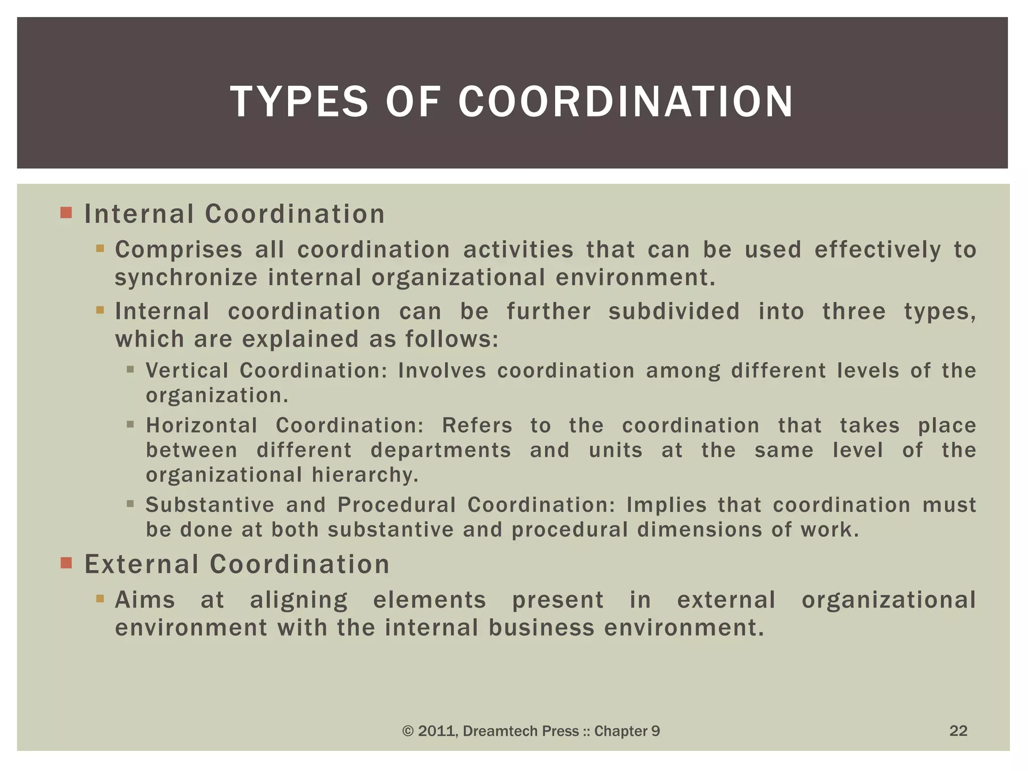  Internal Coordination
 Comprises all coordination activities that can be used effectively to
synchronize internal organizational environment.
 Internal coordination can be further subdivided into three types,
which are explained as follows:
 Vertical Coordination: Involves coordination among different levels of the
organization.
 Horizontal Coordination: Refers to the coordination that takes place
between different departments and units at the same level of the
organizational hierarchy.
 Substantive and Procedural Coordination: Implies that coordination must
be done at both substantive and procedural dimensions of work.
 External Coordination
 Aims at aligning elements present in external organizational
environment with the internal business environment.
TYPES OF COORDINATION
© 2011, Dreamtech Press :: Chapter 9 22
 