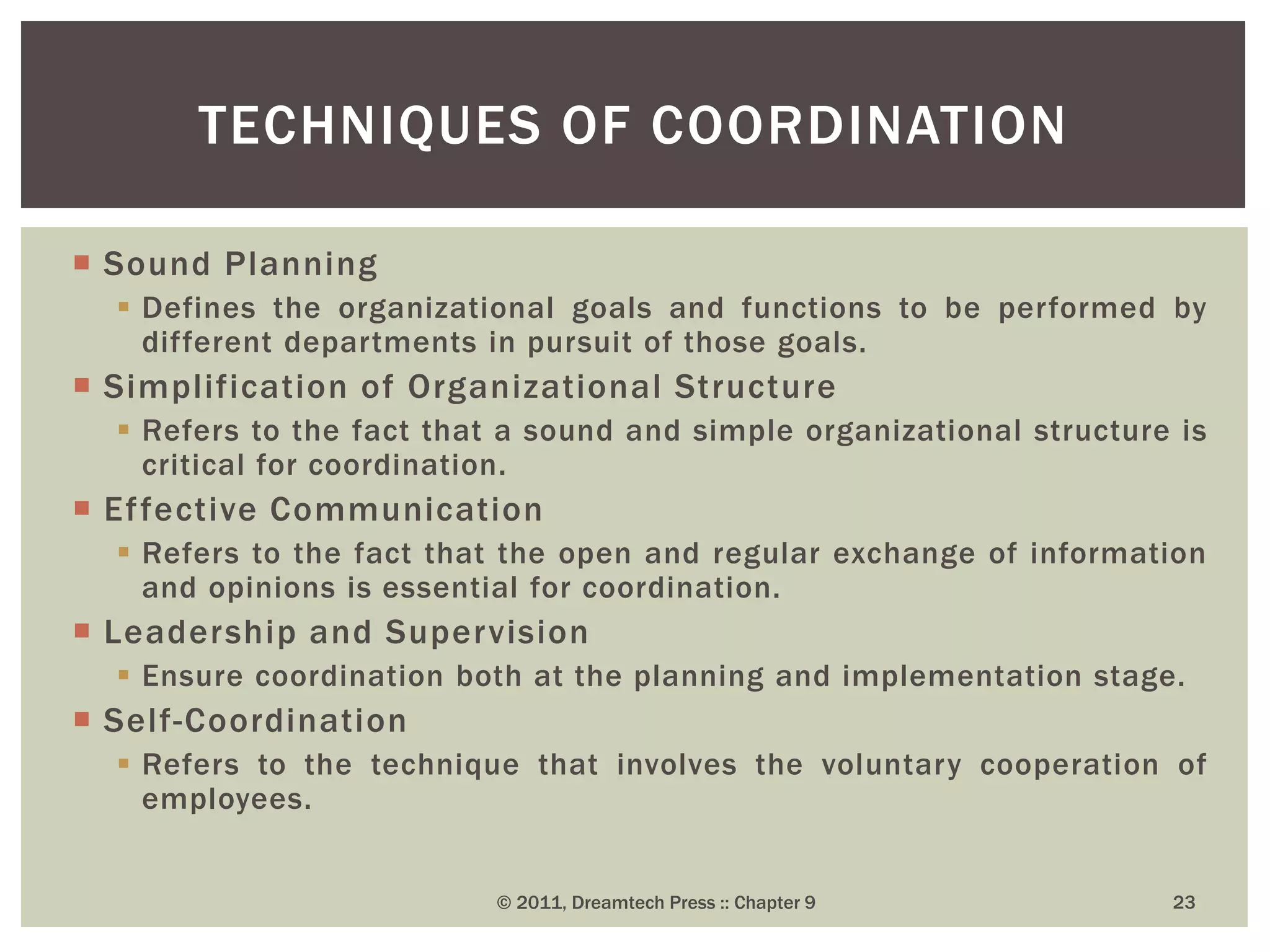  Sound Planning
 Defines the organizational goals and functions to be performed by
different departments in pursuit of those goals.
 Simplification of Organizational Structure
 Refers to the fact that a sound and simple organizational structure is
critical for coordination.
 Effective Communication
 Refers to the fact that the open and regular exchange of information
and opinions is essential for coordination.
 Leadership and Supervision
 Ensure coordination both at the planning and implementation stage.
 Self-Coordination
 Refers to the technique that involves the voluntary cooperation of
employees.
TECHNIQUES OF COORDINATION
© 2011, Dreamtech Press :: Chapter 9 23
 