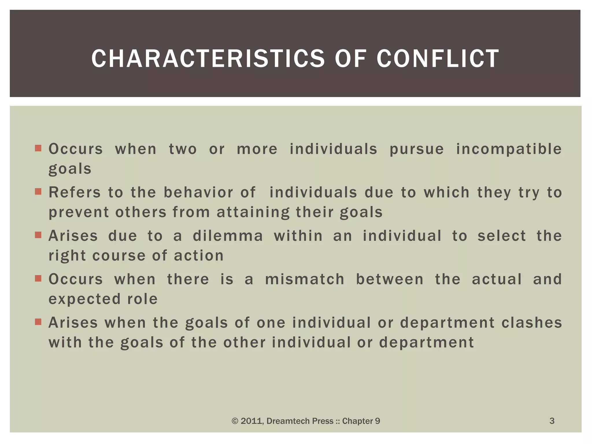  Occurs when two or more individuals pursue incompatible
goals
 Refers to the behavior of individuals due to which they try to
prevent others from attaining their goals
 Arises due to a dilemma within an individual to select the
right course of action
 Occurs when there is a mismatch between the actual and
expected role
 Arises when the goals of one individual or department clashes
with the goals of the other individual or department
CHARACTERISTICS OF CONFLICT
© 2011, Dreamtech Press :: Chapter 9 3
 