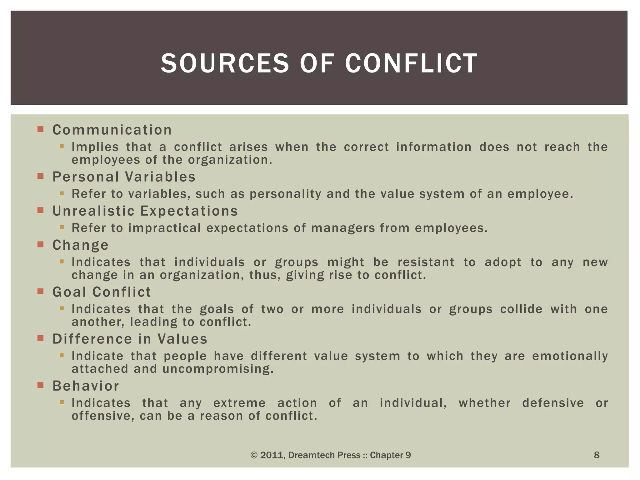  Communication
 Implies that a conflict arises when the correct information does not reach the
employees of the organization.
 Personal Variables
 Refer to variables, such as personality and the value system of an employee.
 Unrealistic Expectations
 Refer to impractical expectations of managers from employees.
 Change
 Indicates that individuals or groups might be resistant to adopt to any new
change in an organization, thus, giving rise to conflict.
 Goal Conflict
 Indicates that the goals of two or more individuals or groups collide with one
another, leading to conflict.
 Difference in Values
 Indicate that people have different value system to which they are emotionally
attached and uncompromising.
 Behavior
 Indicates that any extreme action of an individual, whether defensive or
offensive, can be a reason of conflict.
SOURCES OF CONFLICT
© 2011, Dreamtech Press :: Chapter 9 8
 
