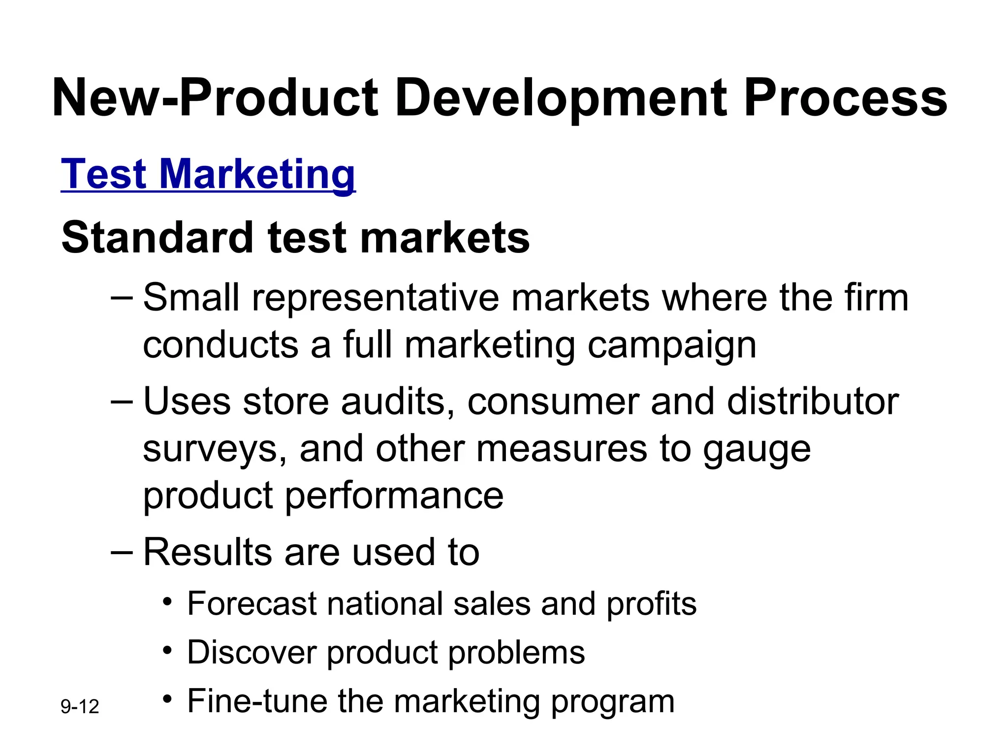 9-12
New-Product Development Process
Test Marketing
Standard test markets
– Small representative markets where the firm
conducts a full marketing campaign
– Uses store audits, consumer and distributor
surveys, and other measures to gauge
product performance
– Results are used to
• Forecast national sales and profits
• Discover product problems
• Fine-tune the marketing program
 
