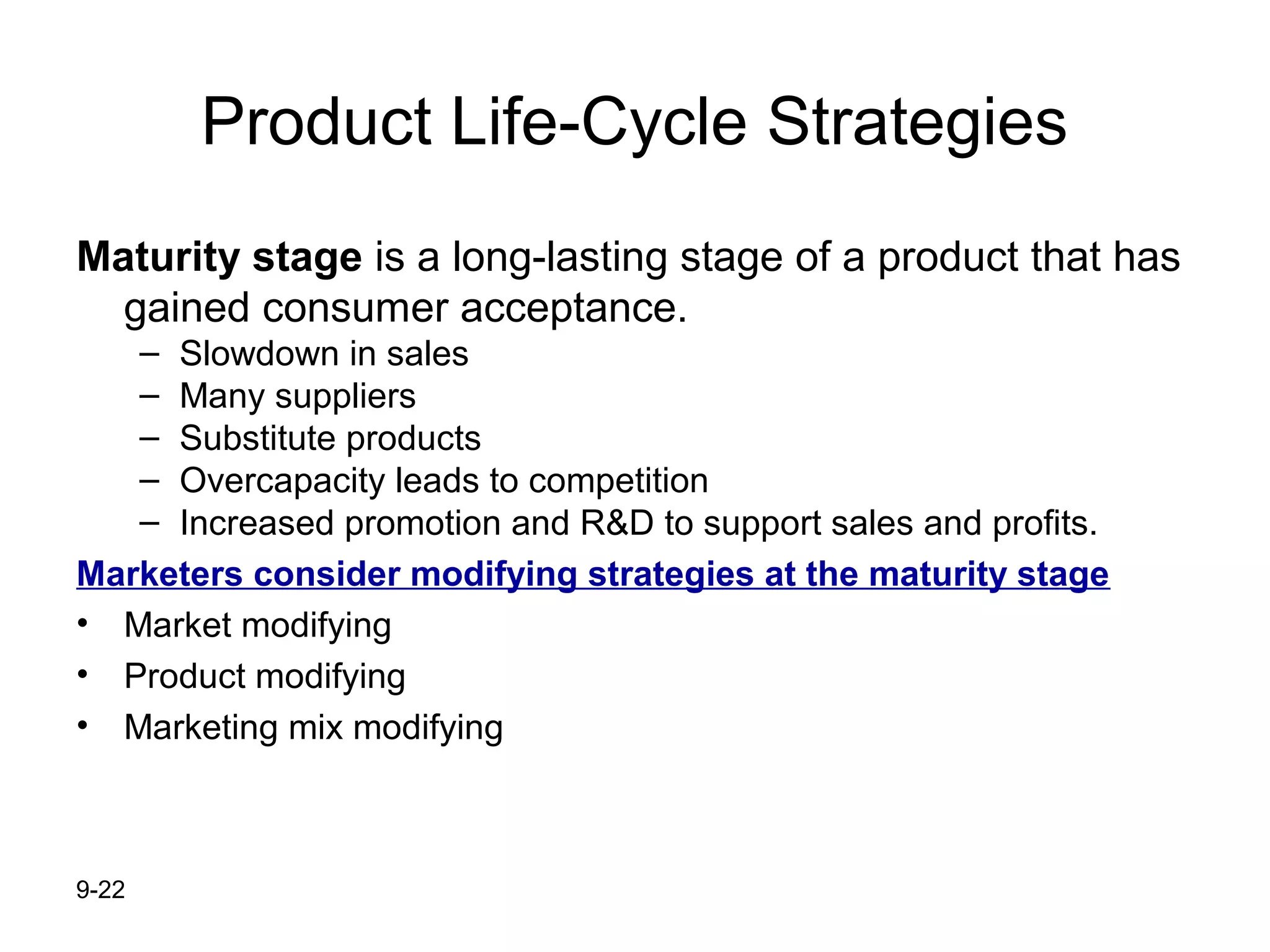 9-22
Product Life-Cycle Strategies
Maturity stage is a long-lasting stage of a product that has
gained consumer acceptance.
– Slowdown in sales
– Many suppliers
– Substitute products
– Overcapacity leads to competition
– Increased promotion and R&D to support sales and profits.
Marketers consider modifying strategies at the maturity stage
• Market modifying
• Product modifying
• Marketing mix modifying
 