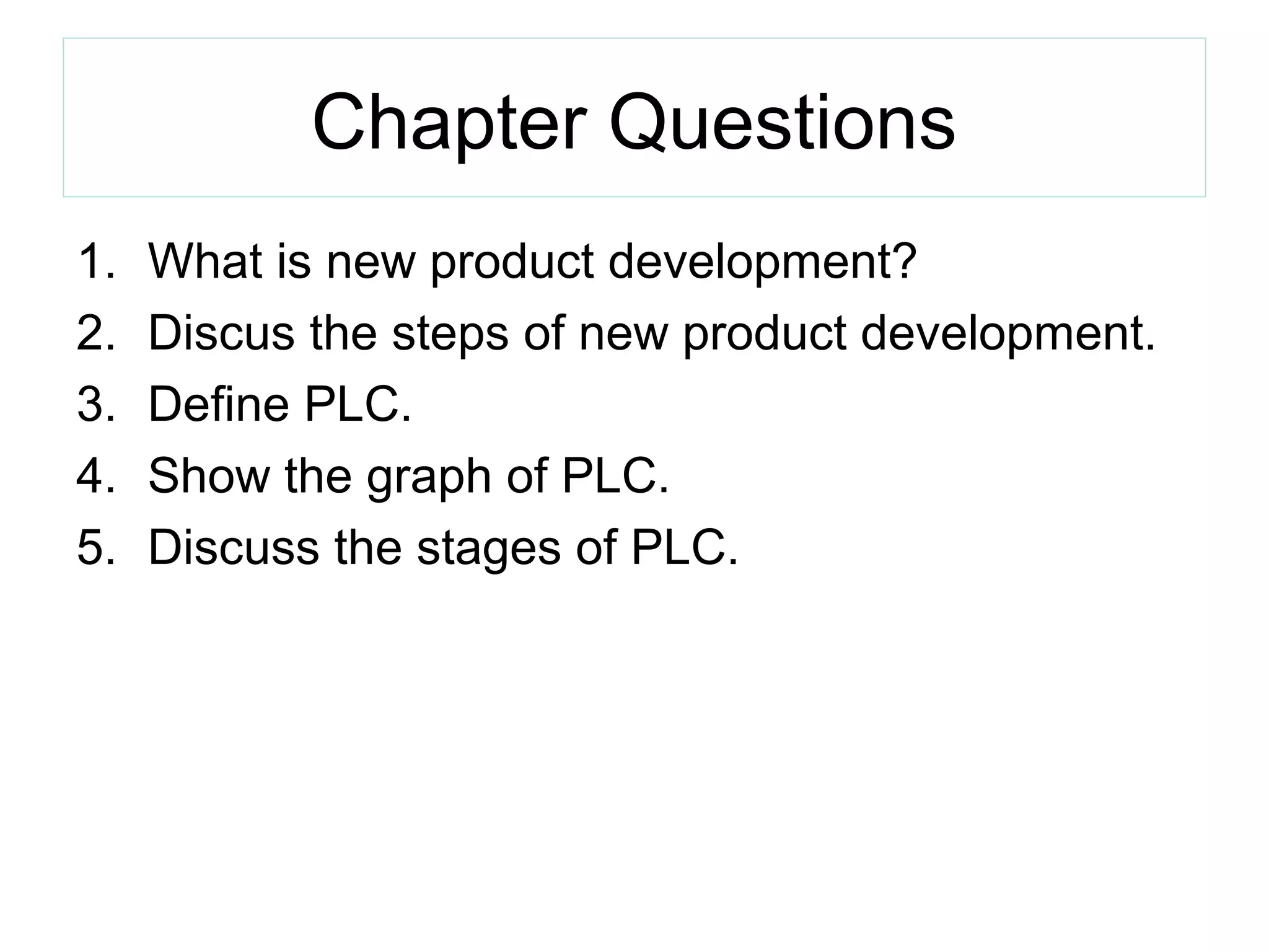 Chapter Questions
1. What is new product development?
2. Discus the steps of new product development.
3. Define PLC.
4. Show the graph of PLC.
5. Discuss the stages of PLC.
 