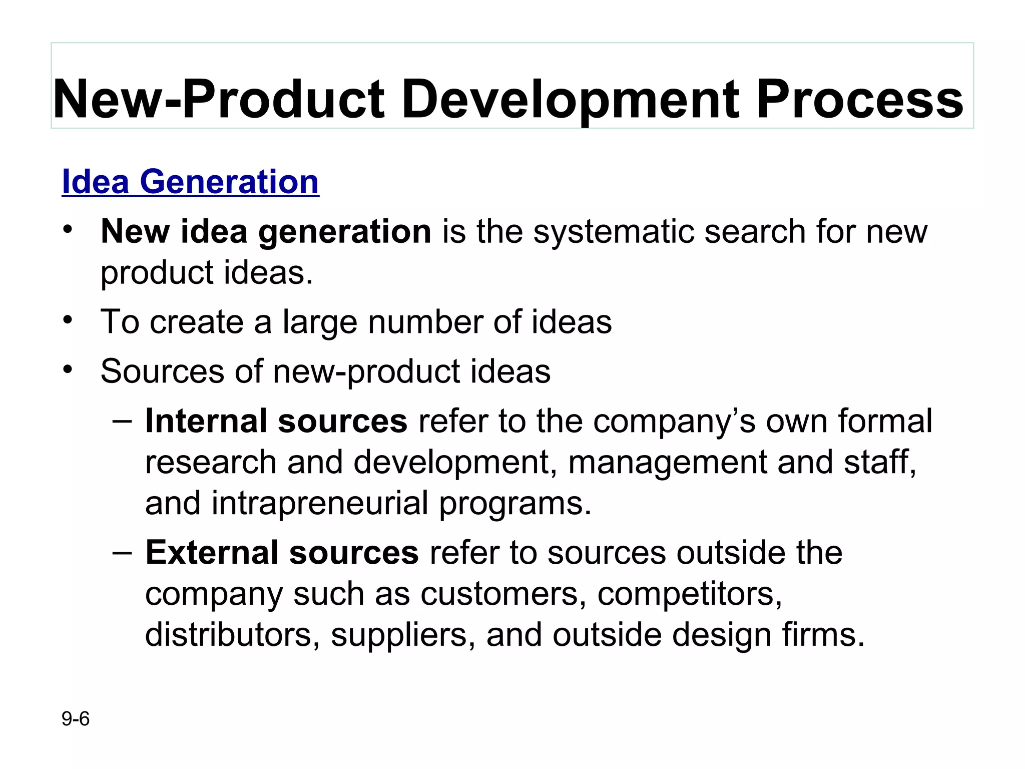 9-6
New-Product Development Process
Idea Generation
• New idea generation is the systematic search for new
product ideas.
• To create a large number of ideas
• Sources of new-product ideas
– Internal sources refer to the company’s own formal
research and development, management and staff,
and intrapreneurial programs.
– External sources refer to sources outside the
company such as customers, competitors,
distributors, suppliers, and outside design firms.
 